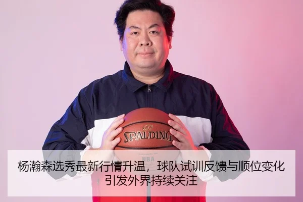 杨瀚森选秀最新行情升温，球队试训反馈与顺位变化引发外界持续关注